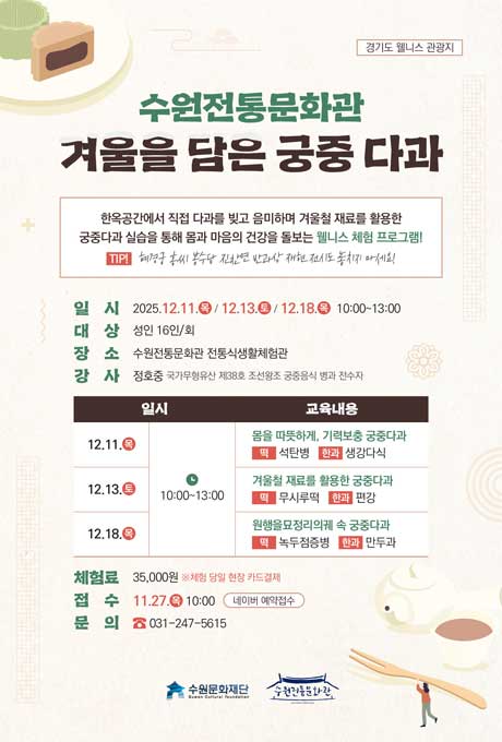 경기도 웰니스 관광지 수원전통문화관 겨울을 담은 궁중 다과 한옥공간에서 직접 다과를 빚고 음미하며 겨울철 재료를 활용한 궁중다과 실습을 통해 몸과 마음의 건강을 돌보는 웰니스 체험 프로그램1 TIP! 혜경궁 홍씨 봉수당 진찬연 반과상 재현 전시도 놓치지 마세요! 일시 2025.12.11.목/12.13.토/12.18.목 10:00~13:00 대상 성인 16인/회 장소 수원전통문화관 전통식생활체험관 강사 정호중 국가무형유산 제38호 조선왕궁 궁중음식 병과 전수자 교육내용에 대한 일시, 교육내용 입니다. 12.11.목 10:30 몸을 따뜻하게, 기력보충 궁중다과 떡 석탄병 한과 생강다식 12.13.토 10:30 겨울철 재료를 활용한 궁중다과 떡 무시루떡 한과 편강 12.18.목 10:30 원행을묘정리의궤 속 궁중다과 떡 녹두점증병 한과 만두과 체험료 35,000원 ※체험 당일 현장 카드결제 접수 11.27.목 10:00 네이버 예약접수 문의 031-247-5615 수원문화재단 수원전통문화관
