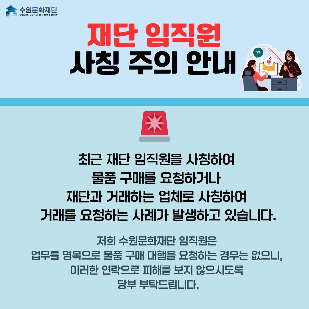 상단 왼쪽 수원문화재단 로고 재단 임직원 사칭 주의 안내 사이렌 이미지 최근 재단 임직원을 사칭하여 물품 구매를 요청하거나 재단과 거래하는 업체로 사칭하여 거래를 요청하는 사례가 발생하고 있습니다. 저희 수원문화재단 임직원은 업무를 명목으로 물품 구매 대행을 요청하는 경우는 없으니, 이러한 연락으로 피해를 보지 않으시도록 당부 부탁드립니다.