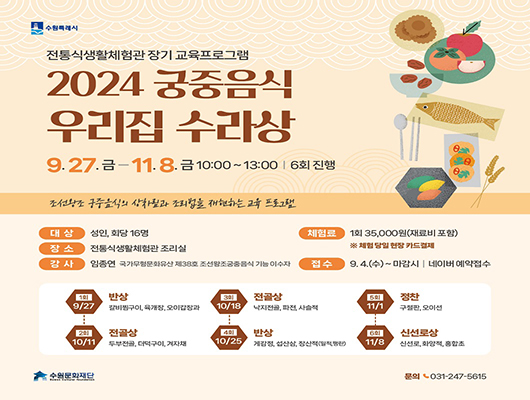 수원특례시  전통식생활체험관 장기 교육프로그램  2024 궁중음식 우리집 수라상  9.27. 금부터 11. 8.금까지  10:00 ~ 13:00 6회 진행  조선황조 궁중음식의 상차림과 조리법을 재현하는 교육 프로그램 대상 성인 회당 16명  장소 전통식생활체험관 조리실  강사 임종연 국가무형문화유산 제38호 조선왕조궁중음식 기능 이수자  체험료 1회35,000원(재료비 포함) 체험 당일 현장 카드결제  접수 9.4.(수)~ 마감시 I 네이버 예약접수 