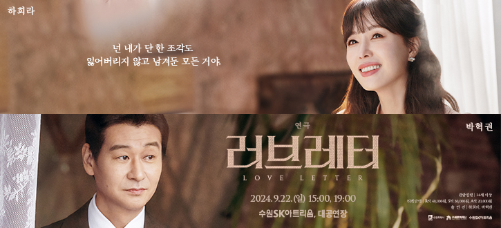 넌 내가 단 한 조각도 잃어버리지 않고 남겨둔 모든거야. 연극 러브레터 LOVE LETTER 2024.9.22일요일 15시, 19시 수원SK아트리움 대공연장 수원특례시 수원문화재단 수원SK아트리움 관람연령 14세 이상 티켓안내 R석 40,000원 S석 30,000원 A석 20,000원 출연진 하희라, 박혁권