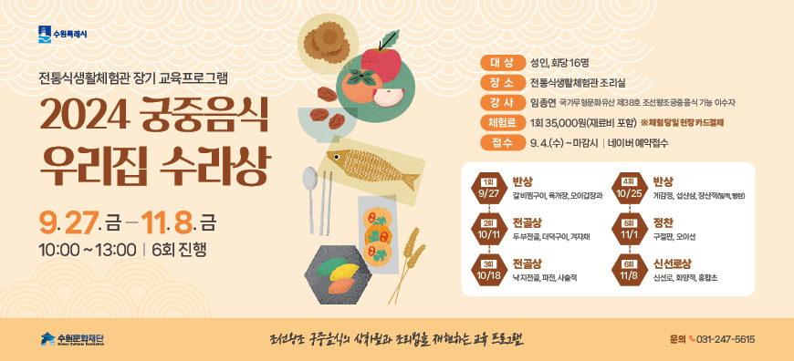 수원특례시  전통식생활체험관 장기 교육프로그램  2024 궁중음식 우리집 수라상  9.27. 금부터 11. 8.금까지  10:00 ~ 13:00 6회 진행  조선황조 궁중음식의 상차림과 조리법을 재현하는 교육 프로그램 대상 성인 회당 16명  장소 전통식생활체험관 조리실  강사 임종연 국가무형문화유산 제38호 조선왕조궁중음식 기능 이수자  체험료 1회35,000원(재료비 포함) 체험 당일 현장 카드결제  접수 9.4.(수)~ 마감시 I 네이버 예약접수  1회 9/27 반상 갈비찜구이, 육개장, 오이갑장과 2회 10/11 전골상 두부전골. 더덕구이. 겨자채  3회 10/18 전골상 낙지전골, 파전, 사슬적 4회 10/25 반상 게감정, 섭산삼, 장산적(밀적, 팽란) 5회 11/1 정찬 구절판, 오이선 6회 11/8 신선로상 신선로, 화양적, 홍합초 문의 031-247-5615