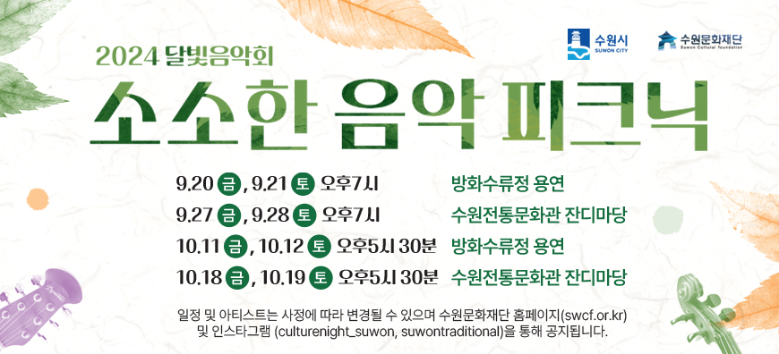 수원시 수원문화재단 2024달빛음악회 소소한 음악 피크닉 9.20금, 9.21토 오후7시 방화수류정 용연 9.27금, 9.28토 오후7시 수원전통문화과 잔디마당 10.11금, 10.12토 오후5시30분 방화수류정 용연 10.18금, 10.19토 오후5시 30분 수원전통문화관 잔디마당  일정 및 아티스트는 사정에 따라 변경될 수 있으며 수원문화재단 홈페이지(swcf.or.kr) 및 인스타그램 (Culturenight_suwon, suwontraditional)을 통해 공지됩니다.