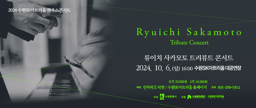 2024 수원sk아트리움 하우스콘서트 Ryuichi Sakamoto Tribute Concert 류이치 사카모트 트리뷰트 콘서트 2024.10.6.(일) 16:00 수원sk아트리움 대공연장 R석 20,000원 S석 10,000원 예매 인터파크 티켓/ 수원sk아트리움 홈페이지 문의 031-250-5312 주최 수원특례시 주관 수원문화재단 수원sk아트리움