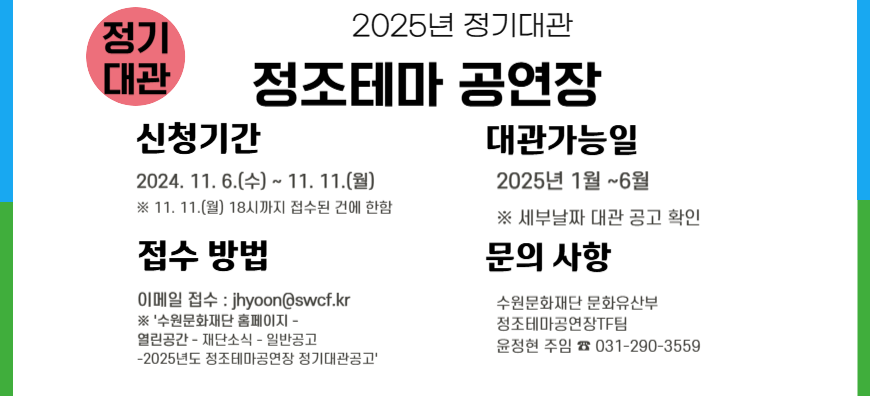 2025년 정기대관 정조테마공연장 신청기간 2024.11.6.(수)~11.11.(월) *11.11(월) 18시까지 접수된 건에 한함. 대관가능일 2025년 1월~6월 *세부날짜 대관 공고 확인 접수방법 이메일접수 :jhyoon@swcf.kr *'수원문화재단 홈페이지-열린공간-재단소식-일반공고-2025년도 정조테마공연장 정기대관공고' 문의사항 수원문화재단 문화유산부 정조테마공연장TF팀 윤정현 주임 031-290-3559