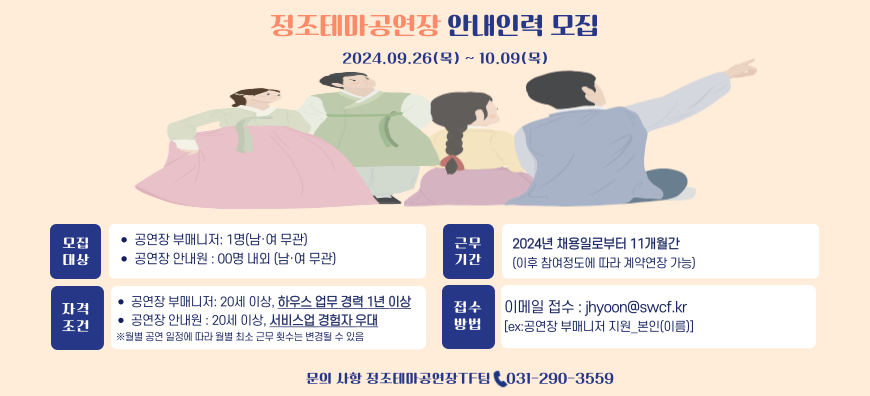 정조테마공연장 안내인력 모집 2024.09.26(먹)~10.09.(목) 모집대상 공연장 부매니저 1명(남여무관), 공연장 안내원 00명 내외(남여무관) 자격조건 공연장 부매니저 20세 이상, 하우스 업무 경력 1년 이상, 공연장 안내원 20세 이상, 서비스업 경험자 우대 월별 공연 일정에 따라 월별 최소 근무 횟수는 변경될 수 있음 급여안내 공연장 부매니저 시급 14,500원/ 공연장 안내원 시급 10,570원(25년 이후 생활임금에 따라 조정 가능) 근무기간 2024년 채용일로부터 11개월간(이후 참여정도에 따라 계약연장 가능) 접수방법 이메일 접수 : jhyoon@swcf.kr[ex:공연장 부매니저 지원_본인(이름)] 자세한 사항: 수원문화재단 홈페이지-채용공고에서 확인 가능합니다.  모집절차 서류접수09.26(목)-10.09(목) 서류합격자 발표10.15(화) 면접 10.06(수) 합격자발표10.18(금) 사전교육10.19(토),20(일)중 1일 문의사항 정조테마공연장Tf팀 031-290-3559