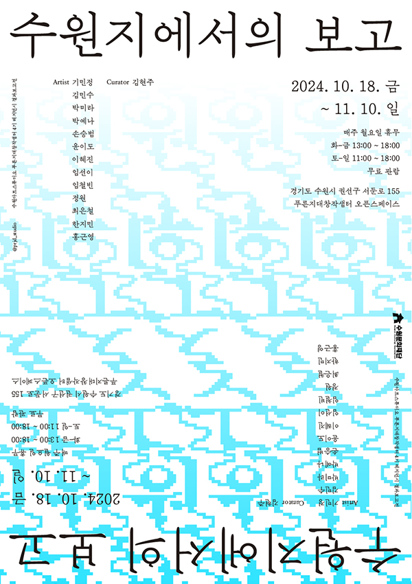 수원지에서의 보고 Artist  기민정 김민수 박미라 박예나 손승범 윤이도 이혜진 임선이 임철빈 정원 최은철 한지민 홍근영  Curator 김현주 2024. 10. 18. 금~11. 10. 일 매주 월요일 휴무  화-금 13:00 - 18:00  토-일 11:00- 18:00  무료  경기도 수원시 권선구 서둔로 155 푸른지혜창작샘터 오픈스페이스