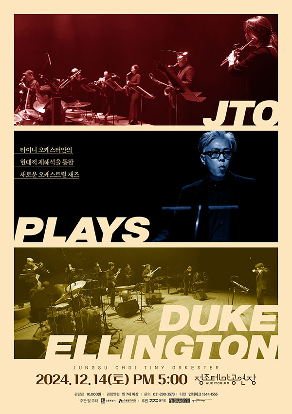 타이니 오케스터만의 현대적 재해석을 통한 새로운 오게스트럴 재즈  JTO PLAYS DUKE ELLINGTON JUNGSU CHOI TINY ORKESTER 2024.12.14(토) PM 5:00 정조테마공연장 관람료 10,000원 관람연령 만7세 이상 문의 031-290-3573  티켓 인터파크 1544-1555 주관 및 주최 수원특례시 수원문화재단 후원 경기도 경기문화재단