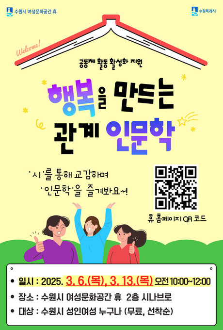 수원시 여성문화공간 휴 수원특례시 공동체 활동 활성화 지원 행복을 만드는 관계 인문학 시를 통해 교감하며 인문학을 즐겨봐요! qr코드 이미지 휴 홈페이지 qr코드 일시 : 2025.3.6.(목), 3.13.(목) 오전10:00~12:00 장소 : 수원시 여성문화공간 휴 2층 시나브로 대상: 수원시 성인여성 누구나(무료, 선착순)