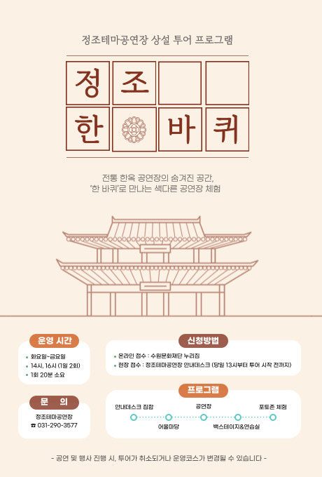 정조테마공연장 상설 투어 프로그램  정조 한 (글자 사이에 전통문양) 바퀴  전통 한옥 공연장의 숨겨진 공간, '한 바퀴'로 만나는 색다른 공연장 체험  한옥 이미지  운영 시간 - 화요일~금요일 - 14시, 16시 (1일 2회) - 1회 20분 소요  신청방법 - 온라인 접수 : 수원문화재단 누리집 - 현장 접수 : 정조테마공연장 안내데스크 (당일 13시부터 투어 시작 전까지)  문의 정조테마공연장 031-290-3577  프로그램 안내데스크 집합 - 어울마당 - 공연장 - 백스테이지&연습실 - 포토존 체험  공연 및 행사 진행 시, 투어가 취소되거나 운영코스가 변경될 수 있습니다.