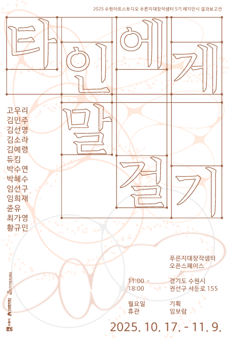 2025 수원아트스튜디오 푸른지대창작샘터 5기 레지던시 결과보고전  타인에게 말 걸기  고우리 김민주 김선영 김소라 김예령 듀킴 박수연 박혜수 임선구 임희재 쥰유 최가영 황규민  푸른지대창작샘터 오픈스페이스 경기도 수원시 권선구 서둔로 155 11:00 - 18:00 월요일 휴관 기획 임보람  2025. 10. 17. - 11. 9.  수원시, 수원문화재단, 푸른지대창작샘터 로고