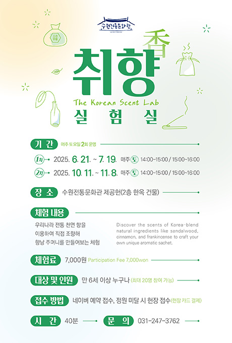 수원전통문화관 로고  취향 실험실 The Korean Scent Lab  기간 : 매주 토요일 2회 운영 1차 2025. 6. 21. ~ 7. 19. 매주 토 14:00~15:00 / 15:00~16:00 2차 2025. 10. 11. ~ 11. 8. 매주 토 14:00~15:00 / 15:00~16:00  장소 : 수원전통문화관 제공헌(2층 한옥 건물)  체험내용 우리나라 전통 천연 향을 이용하여 직접 조향해 향낭 주머니를 만들어보는 체험 Discover the scents of Korea-blend natural ingredients like sandalwood, cinnamon, and frankincense to craft your own unique aromatic sachet.  체험료 : 7,000원 Participation Fee 7,000won  대상 및 인원 : 만 6세 이상 누구나 (최대 20명 참여 가능)  접수방법 : 네이버 예약 접수, 정원 미달 시 현장 접수 (현장 카드 결제)  시간 : 40분  문의 : 031-247-3762