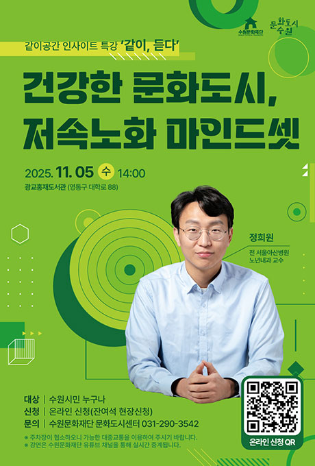 수원문화재단 문화도시수원 같이공간 인사이트 특강 같이, 듣다 건강한 문화도시, 저속노화 마인드셋 2025. 11. 05. 수 14:00 광교홍재도서관 (영통구 대학료 88) 정희원 전 서울아산병원 노년내과 교수 대상 수원시민 누구나 신청 온라인 신청(잔여석 현장신청) 문의 수원문화재단 문화도시센터 031-290-3542 ※ 주차장이 협소하오니 가능한 대중교통을 이용하여 주시기 바랍니다. ※ 강연은 수원문화재단 유튜브 채널을 통해 실시간 중계됩니다. 우측 하단 온라인 신청QR 이미지 있음.