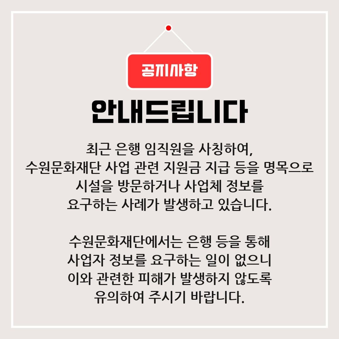 최근 은행 임직원을 사칭하여 수원문화재단 사업 관련 지원금 지급 등을 명목으로 시설을 방문하거나 사업체 정보를 요구하는 사례가 발생하고 있습니다. 수원문화재단에서는 은행 등을 통해 사업자 정보를 요구하는 일이 없으니 이와 관련하여 피해가 발생하지 않도록 유의하여 주시기 바랍니다. 감사합니다.